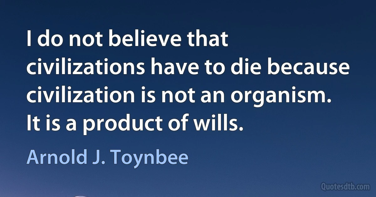 I do not believe that civilizations have to die because civilization is not an organism. It is a product of wills. (Arnold J. Toynbee)