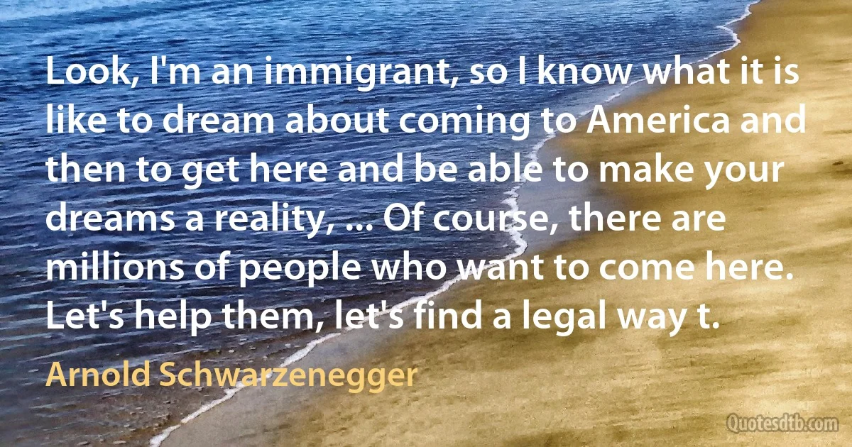 Look, I'm an immigrant, so I know what it is like to dream about coming to America and then to get here and be able to make your dreams a reality, ... Of course, there are millions of people who want to come here. Let's help them, let's find a legal way t. (Arnold Schwarzenegger)