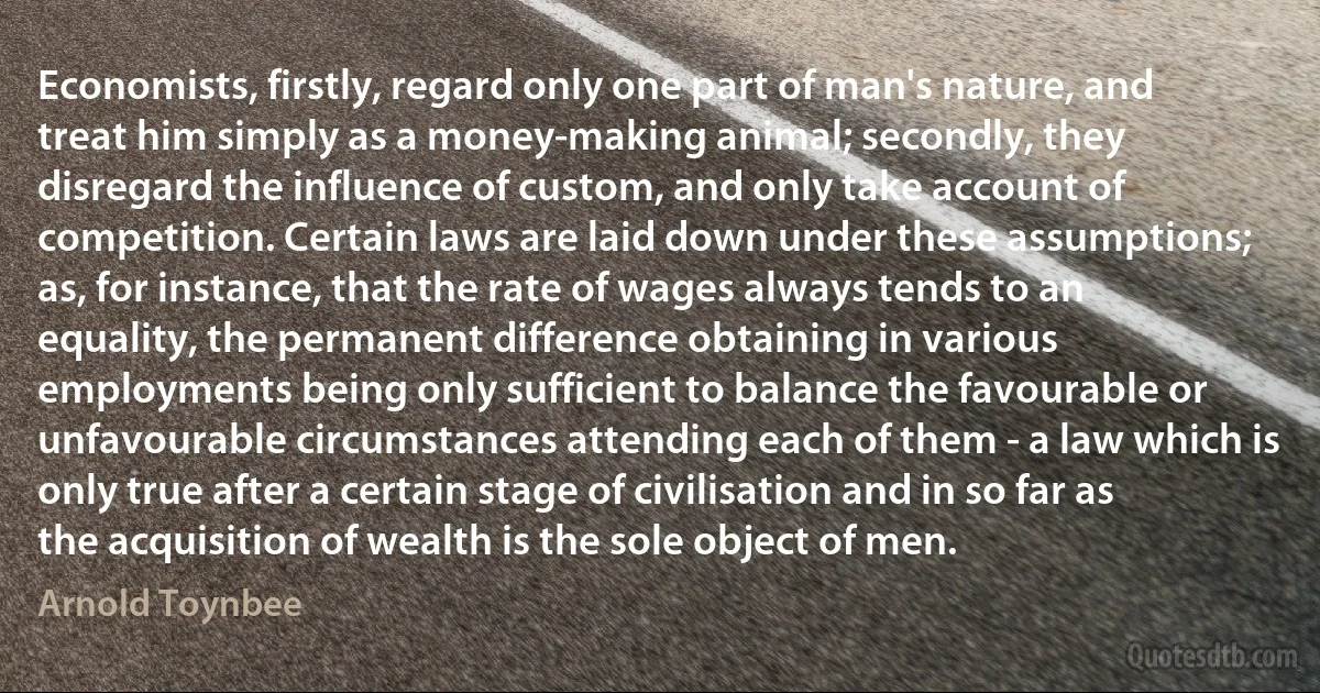 Economists, firstly, regard only one part of man's nature, and treat him simply as a money-making animal; secondly, they disregard the influence of custom, and only take account of competition. Certain laws are laid down under these assumptions; as, for instance, that the rate of wages always tends to an equality, the permanent difference obtaining in various employments being only sufficient to balance the favourable or unfavourable circumstances attending each of them - a law which is only true after a certain stage of civilisation and in so far as the acquisition of wealth is the sole object of men. (Arnold Toynbee)