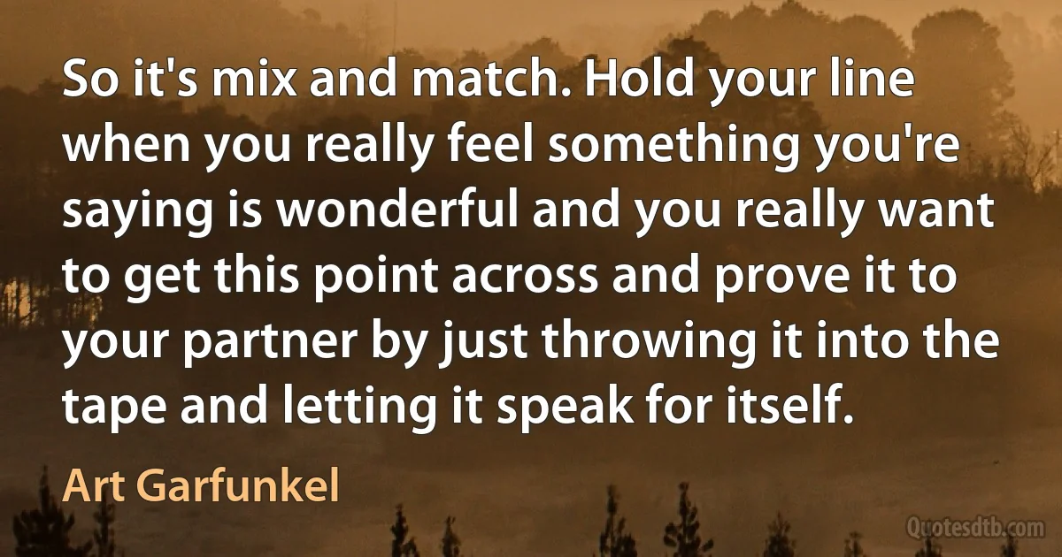 So it's mix and match. Hold your line when you really feel something you're saying is wonderful and you really want to get this point across and prove it to your partner by just throwing it into the tape and letting it speak for itself. (Art Garfunkel)