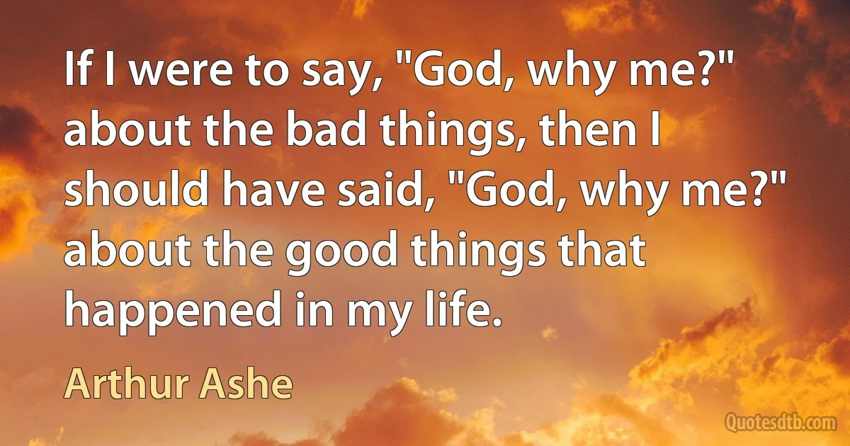 If I were to say, "God, why me?" about the bad things, then I should have said, "God, why me?" about the good things that happened in my life. (Arthur Ashe)