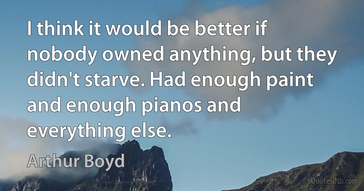 I think it would be better if nobody owned anything, but they didn't starve. Had enough paint and enough pianos and everything else. (Arthur Boyd)