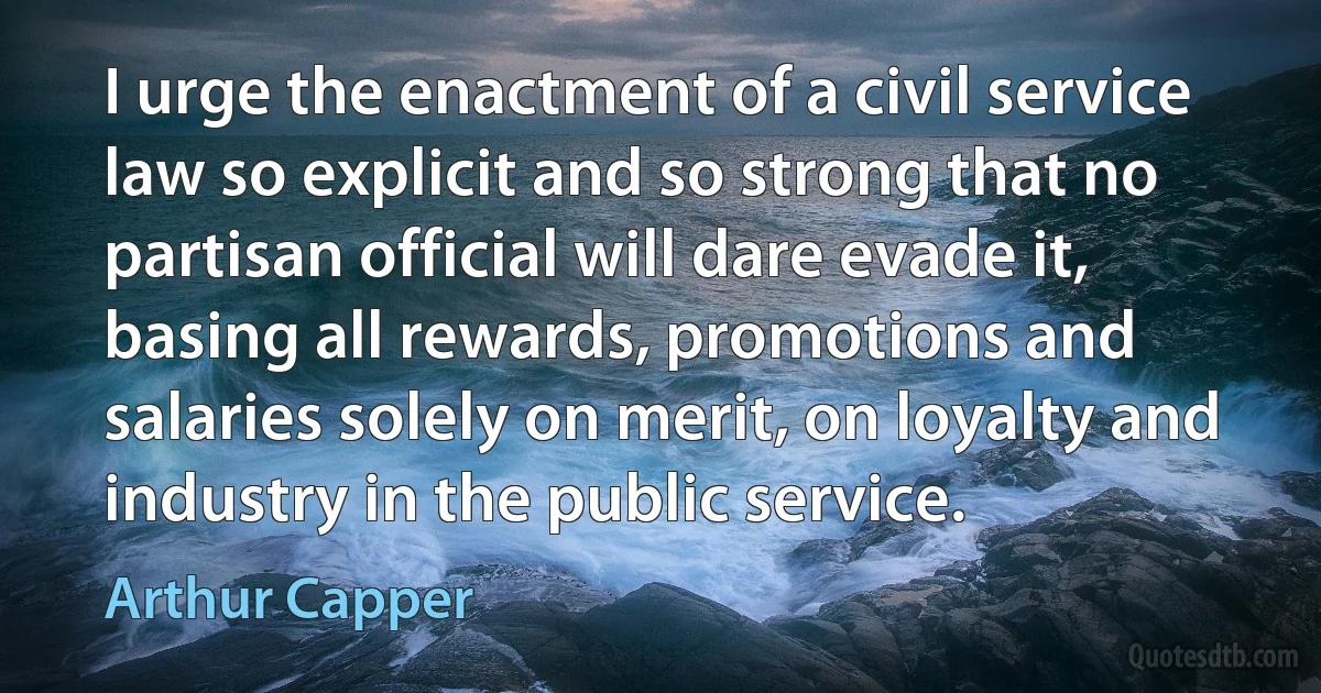 I urge the enactment of a civil service law so explicit and so strong that no partisan official will dare evade it, basing all rewards, promotions and salaries solely on merit, on loyalty and industry in the public service. (Arthur Capper)