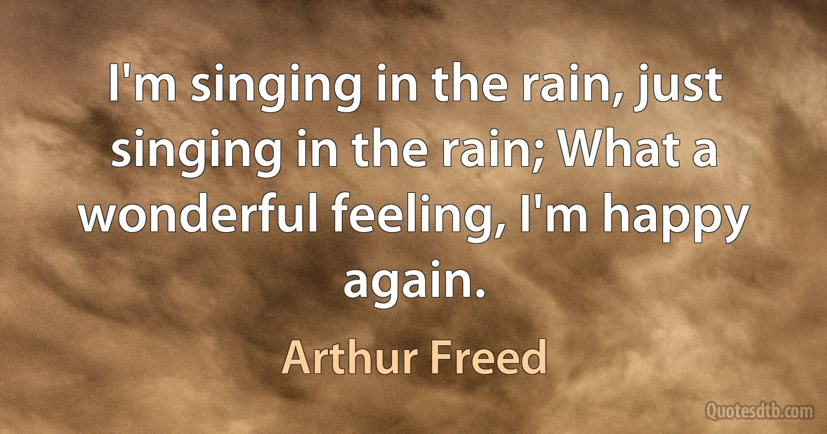 I'm singing in the rain, just singing in the rain; What a wonderful feeling, I'm happy again. (Arthur Freed)