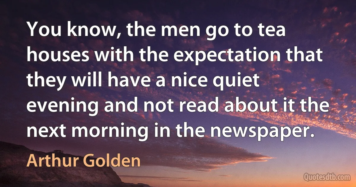 You know, the men go to tea houses with the expectation that they will have a nice quiet evening and not read about it the next morning in the newspaper. (Arthur Golden)