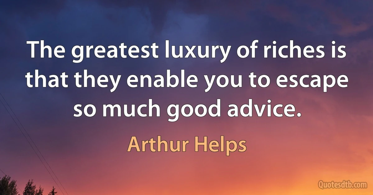 The greatest luxury of riches is that they enable you to escape so much good advice. (Arthur Helps)