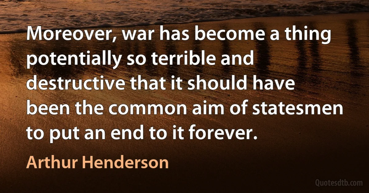 Moreover, war has become a thing potentially so terrible and destructive that it should have been the common aim of statesmen to put an end to it forever. (Arthur Henderson)