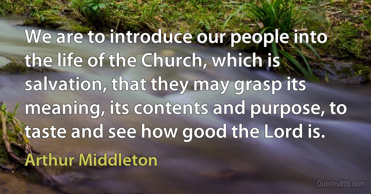 We are to introduce our people into the life of the Church, which is salvation, that they may grasp its meaning, its contents and purpose, to taste and see how good the Lord is. (Arthur Middleton)