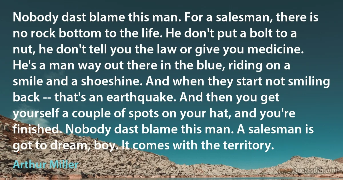 Nobody dast blame this man. For a salesman, there is no rock bottom to the life. He don't put a bolt to a nut, he don't tell you the law or give you medicine. He's a man way out there in the blue, riding on a smile and a shoeshine. And when they start not smiling back -- that's an earthquake. And then you get yourself a couple of spots on your hat, and you're finished. Nobody dast blame this man. A salesman is got to dream, boy. It comes with the territory. (Arthur Miller)