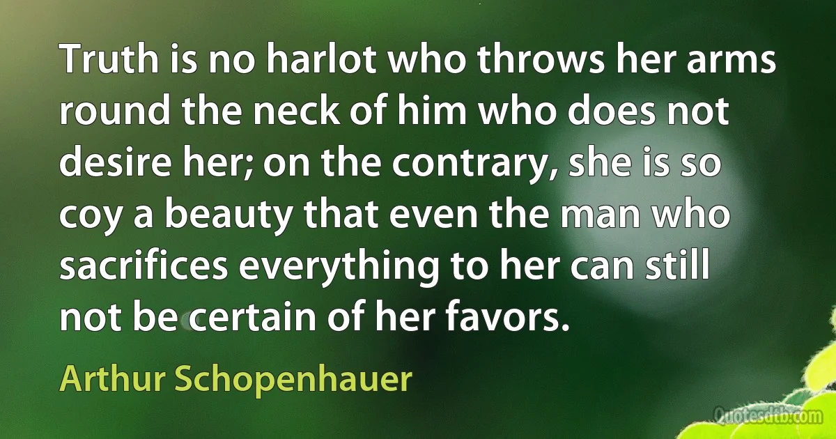 Truth is no harlot who throws her arms round the neck of him who does not desire her; on the contrary, she is so coy a beauty that even the man who sacrifices everything to her can still not be certain of her favors. (Arthur Schopenhauer)