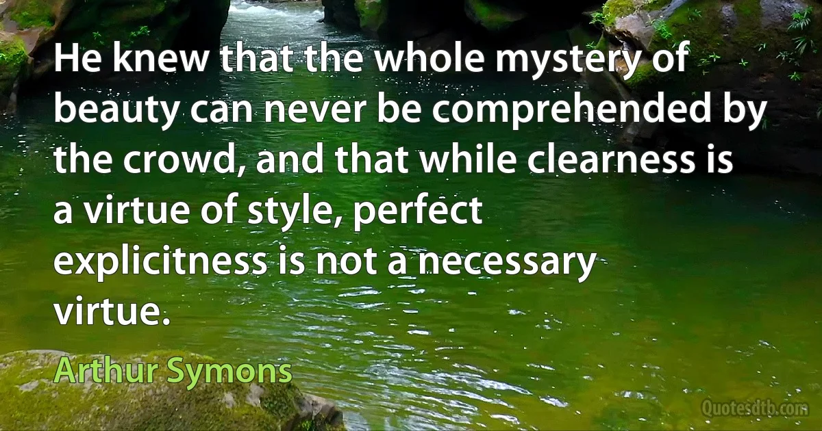 He knew that the whole mystery of beauty can never be comprehended by the crowd, and that while clearness is a virtue of style, perfect explicitness is not a necessary virtue. (Arthur Symons)