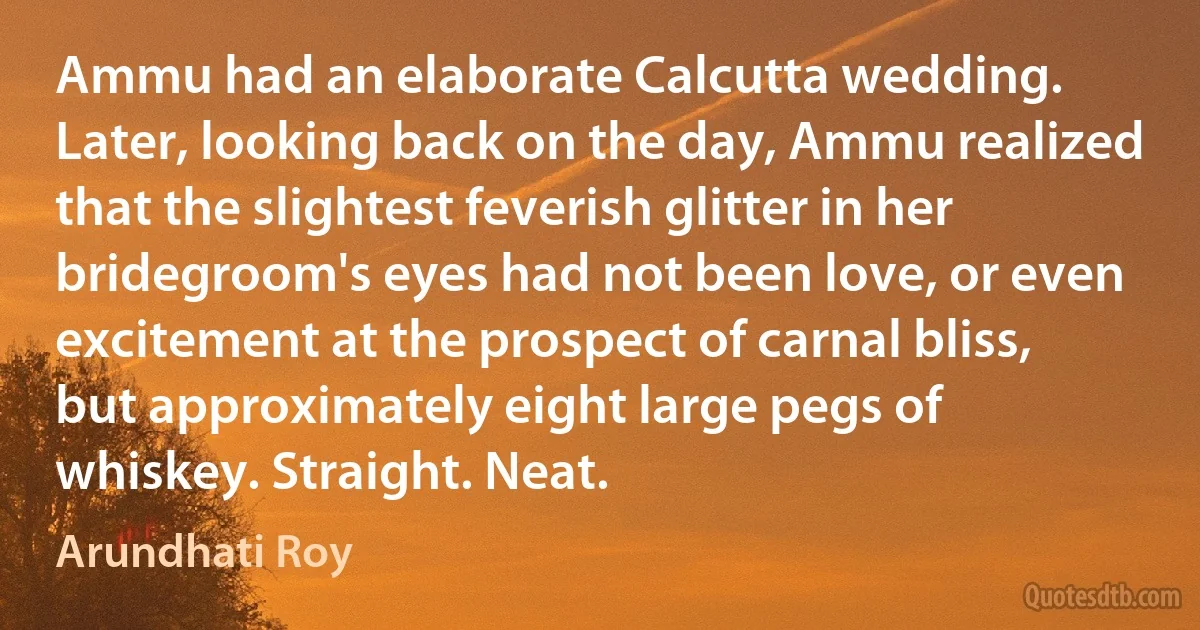 Ammu had an elaborate Calcutta wedding. Later, looking back on the day, Ammu realized that the slightest feverish glitter in her bridegroom's eyes had not been love, or even excitement at the prospect of carnal bliss, but approximately eight large pegs of whiskey. Straight. Neat. (Arundhati Roy)