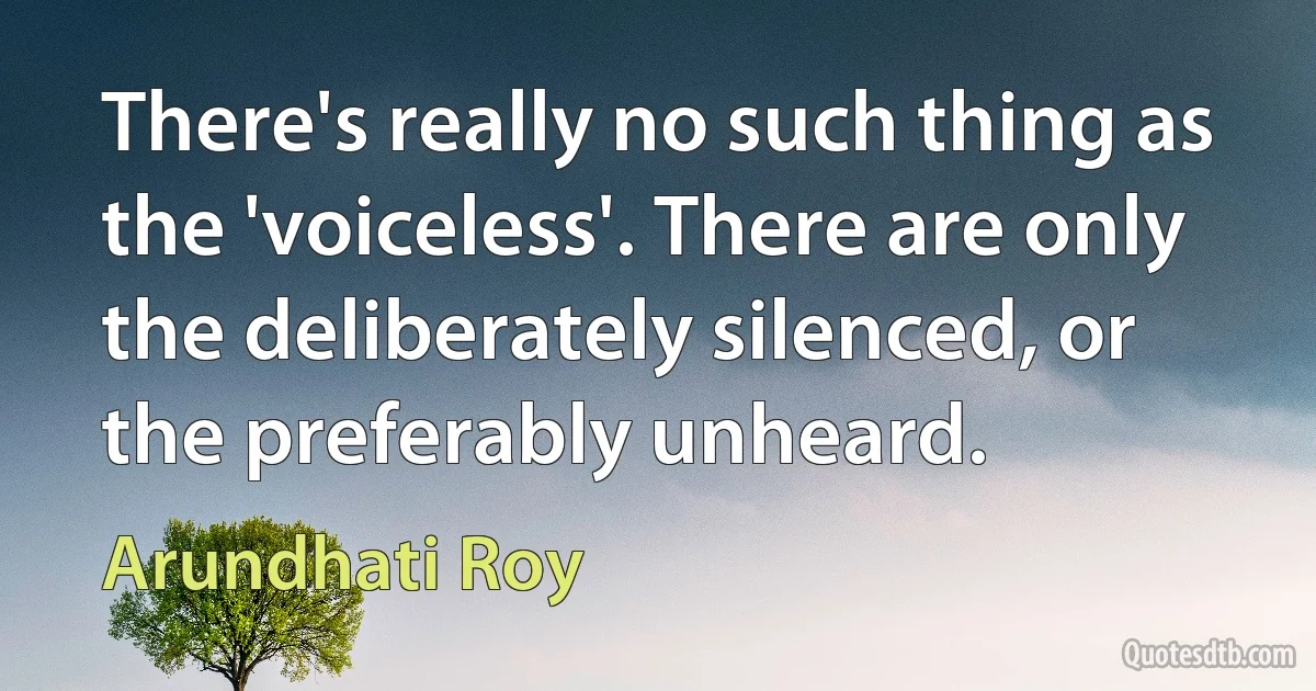 There's really no such thing as the 'voiceless'. There are only the deliberately silenced, or the preferably unheard. (Arundhati Roy)