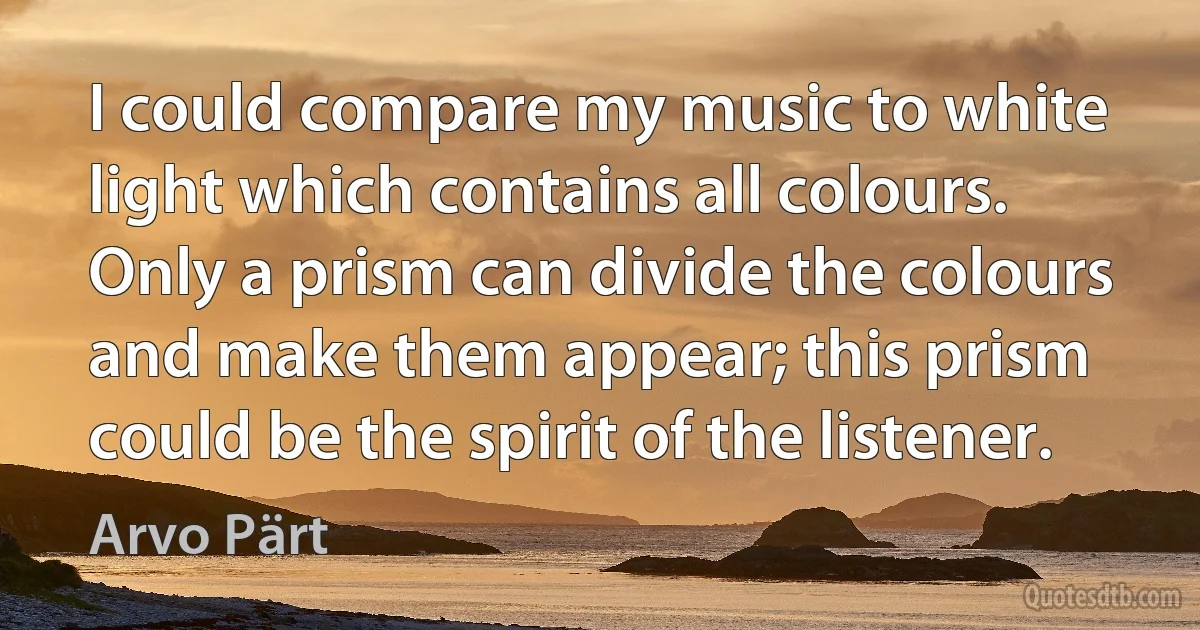 I could compare my music to white light which contains all colours. Only a prism can divide the colours and make them appear; this prism could be the spirit of the listener. (Arvo Pärt)