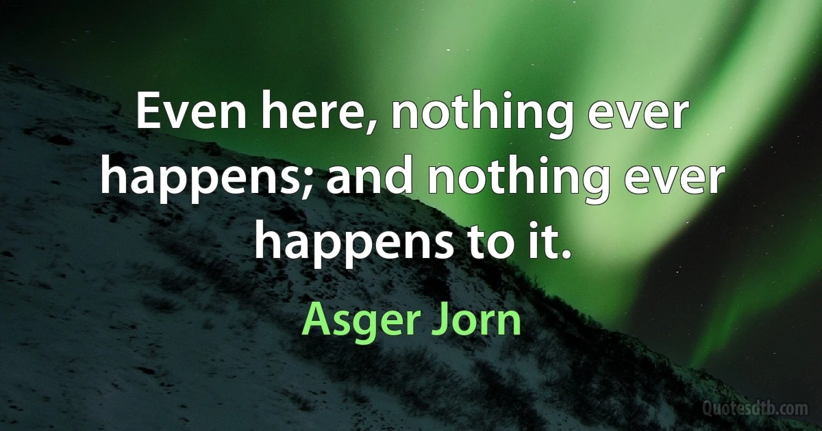 Even here, nothing ever happens; and nothing ever happens to it. (Asger Jorn)