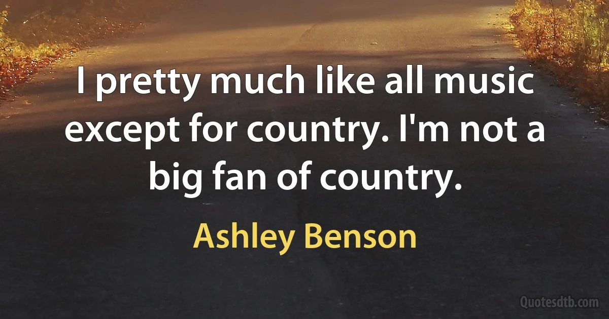 I pretty much like all music except for country. I'm not a big fan of country. (Ashley Benson)