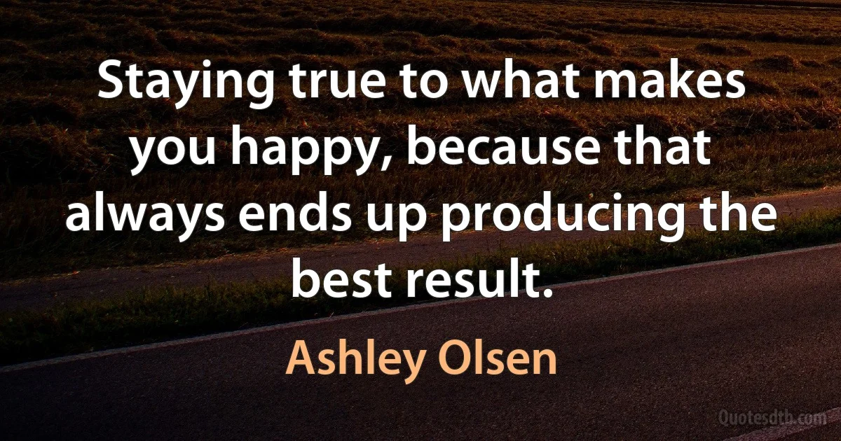 Staying true to what makes you happy, because that always ends up producing the best result. (Ashley Olsen)