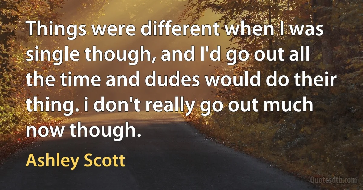 Things were different when I was single though, and I'd go out all the time and dudes would do their thing. i don't really go out much now though. (Ashley Scott)