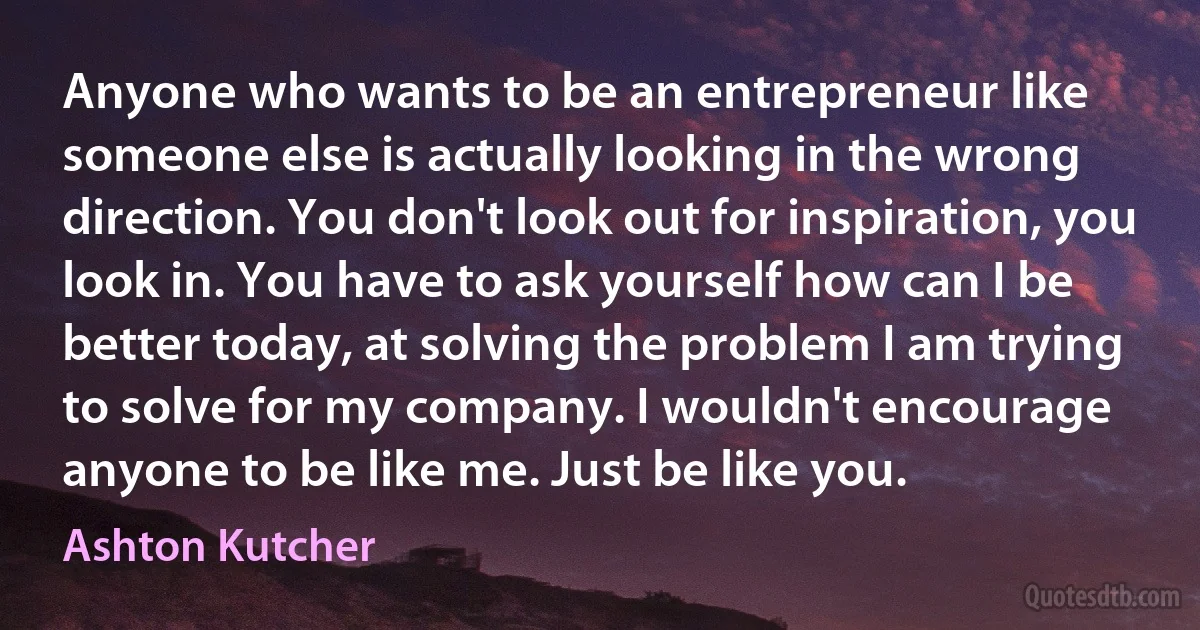 Anyone who wants to be an entrepreneur like someone else is actually looking in the wrong direction. You don't look out for inspiration, you look in. You have to ask yourself how can I be better today, at solving the problem I am trying to solve for my company. I wouldn't encourage anyone to be like me. Just be like you. (Ashton Kutcher)