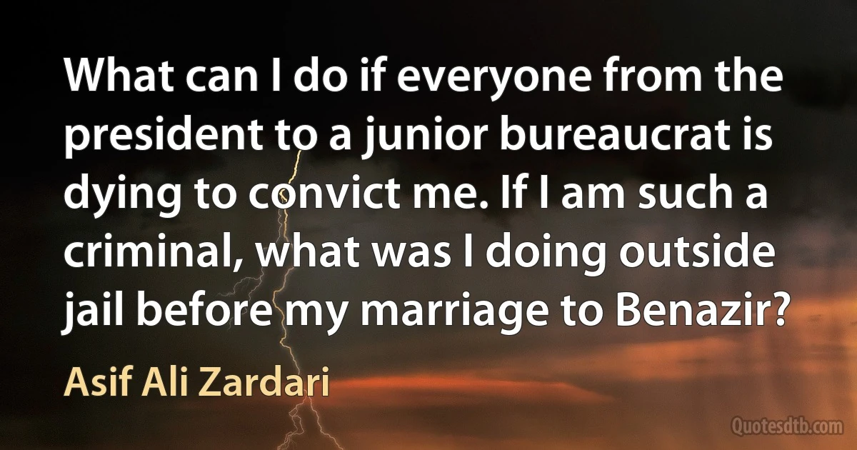 What can I do if everyone from the president to a junior bureaucrat is dying to convict me. If I am such a criminal, what was I doing outside jail before my marriage to Benazir? (Asif Ali Zardari)