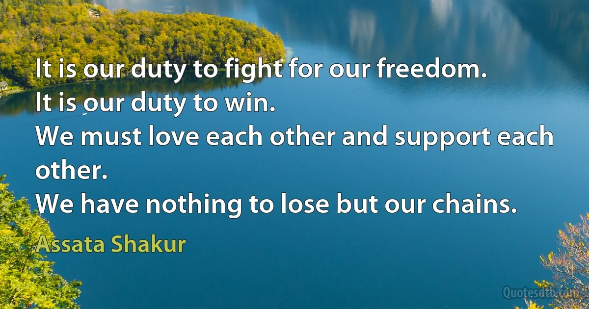 It is our duty to fight for our freedom.
It is our duty to win.
We must love each other and support each other.
We have nothing to lose but our chains. (Assata Shakur)