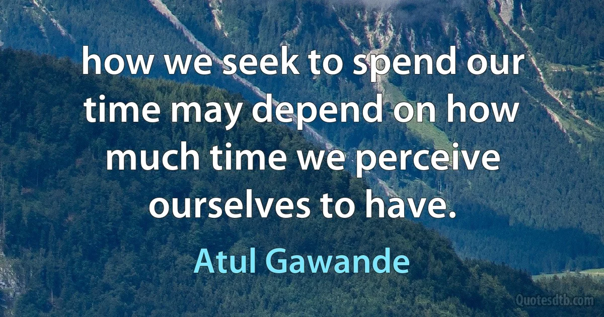 how we seek to spend our time may depend on how much time we perceive ourselves to have. (Atul Gawande)