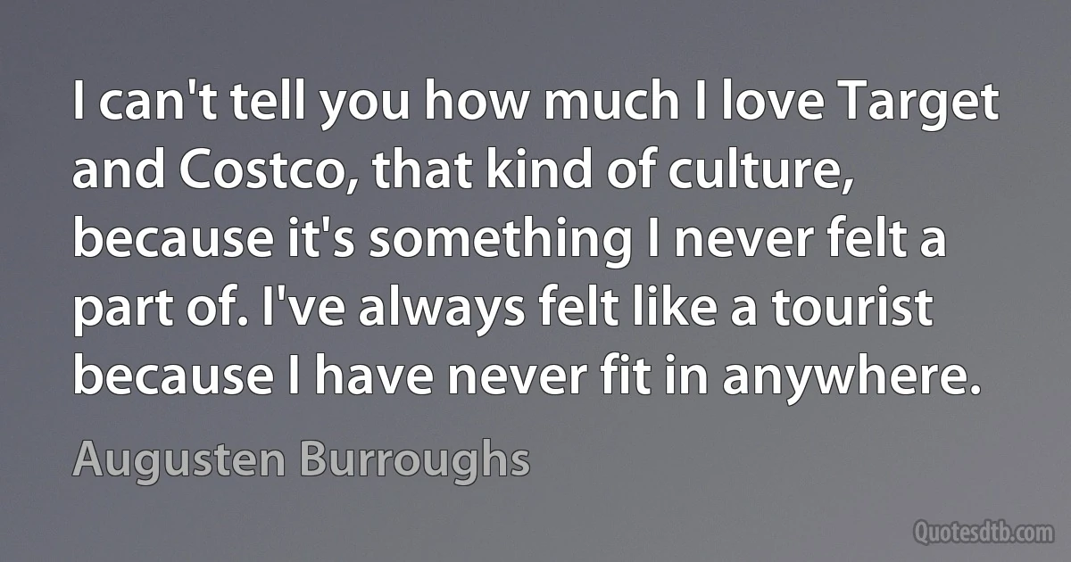 I can't tell you how much I love Target and Costco, that kind of culture, because it's something I never felt a part of. I've always felt like a tourist because I have never fit in anywhere. (Augusten Burroughs)