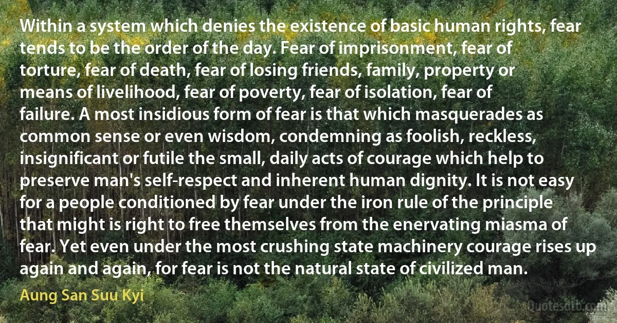 Within a system which denies the existence of basic human rights, fear tends to be the order of the day. Fear of imprisonment, fear of torture, fear of death, fear of losing friends, family, property or means of livelihood, fear of poverty, fear of isolation, fear of failure. A most insidious form of fear is that which masquerades as common sense or even wisdom, condemning as foolish, reckless, insignificant or futile the small, daily acts of courage which help to preserve man's self-respect and inherent human dignity. It is not easy for a people conditioned by fear under the iron rule of the principle that might is right to free themselves from the enervating miasma of fear. Yet even under the most crushing state machinery courage rises up again and again, for fear is not the natural state of civilized man. (Aung San Suu Kyi)