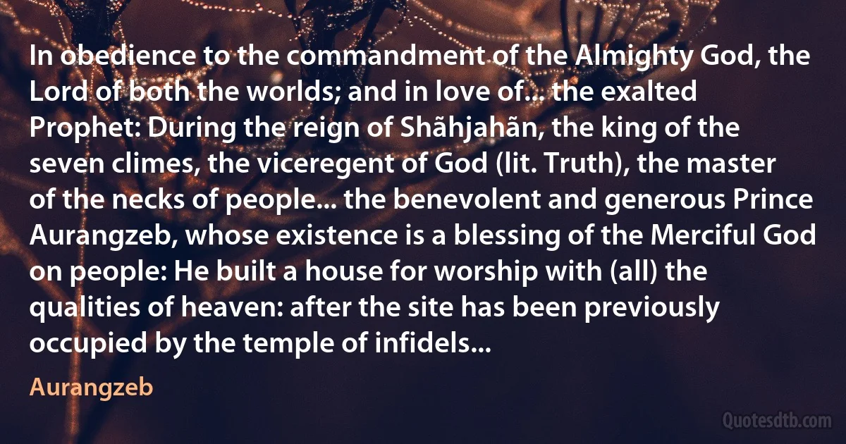 In obedience to the commandment of the Almighty God, the Lord of both the worlds; and in love of... the exalted Prophet: During the reign of Shãhjahãn, the king of the seven climes, the viceregent of God (lit. Truth), the master of the necks of people... the benevolent and generous Prince Aurangzeb, whose existence is a blessing of the Merciful God on people: He built a house for worship with (all) the qualities of heaven: after the site has been previously occupied by the temple of infidels... (Aurangzeb)