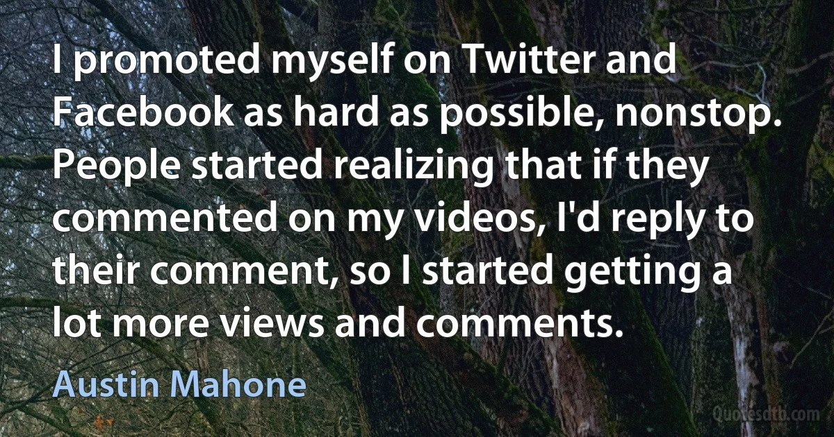 I promoted myself on Twitter and Facebook as hard as possible, nonstop. People started realizing that if they commented on my videos, I'd reply to their comment, so I started getting a lot more views and comments. (Austin Mahone)