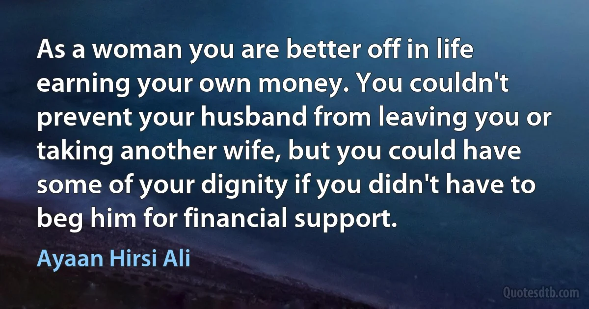 As a woman you are better off in life earning your own money. You couldn't prevent your husband from leaving you or taking another wife, but you could have some of your dignity if you didn't have to beg him for financial support. (Ayaan Hirsi Ali)