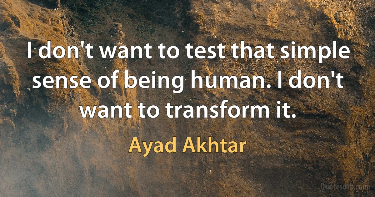 I don't want to test that simple sense of being human. I don't want to transform it. (Ayad Akhtar)