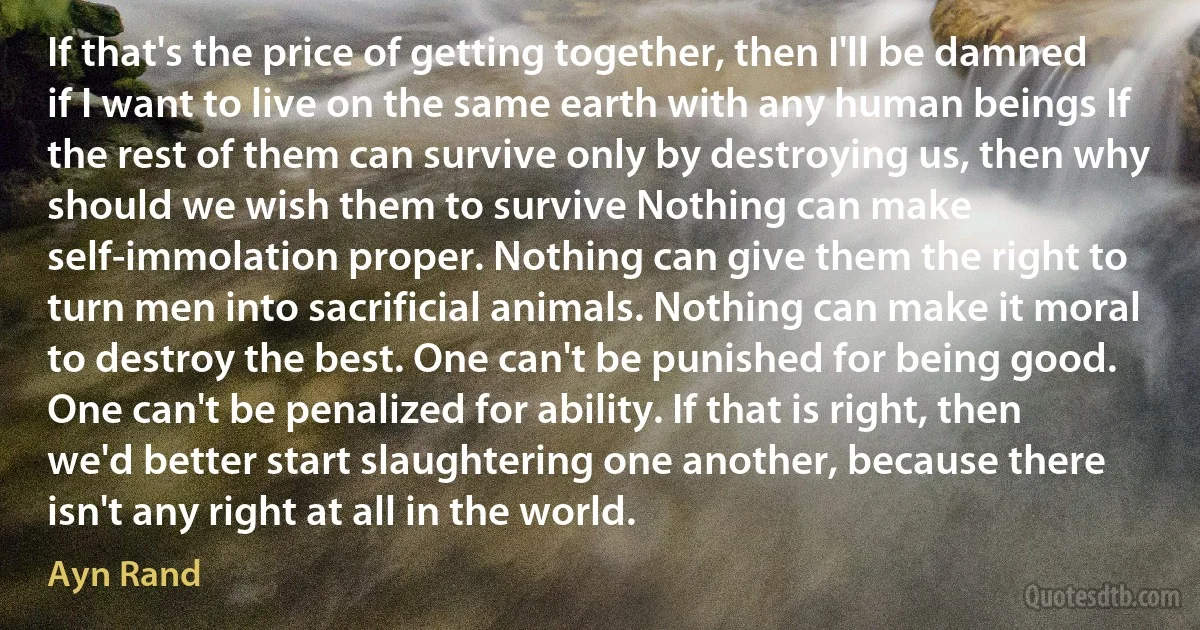 If that's the price of getting together, then I'll be damned if I want to live on the same earth with any human beings If the rest of them can survive only by destroying us, then why should we wish them to survive Nothing can make self-immolation proper. Nothing can give them the right to turn men into sacrificial animals. Nothing can make it moral to destroy the best. One can't be punished for being good. One can't be penalized for ability. If that is right, then we'd better start slaughtering one another, because there isn't any right at all in the world. (Ayn Rand)