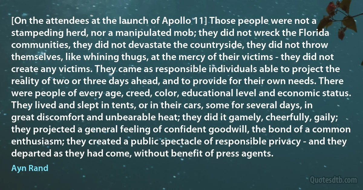 [On the attendees at the launch of Apollo 11] Those people were not a stampeding herd, nor a manipulated mob; they did not wreck the Florida communities, they did not devastate the countryside, they did not throw themselves, like whining thugs, at the mercy of their victims - they did not create any victims. They came as responsible individuals able to project the reality of two or three days ahead, and to provide for their own needs. There were people of every age, creed, color, educational level and economic status. They lived and slept in tents, or in their cars, some for several days, in great discomfort and unbearable heat; they did it gamely, cheerfully, gaily; they projected a general feeling of confident goodwill, the bond of a common enthusiasm; they created a public spectacle of responsible privacy - and they departed as they had come, without benefit of press agents. (Ayn Rand)