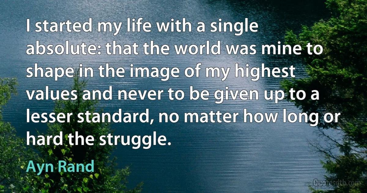 I started my life with a single absolute: that the world was mine to shape in the image of my highest values and never to be given up to a lesser standard, no matter how long or hard the struggle. (Ayn Rand)