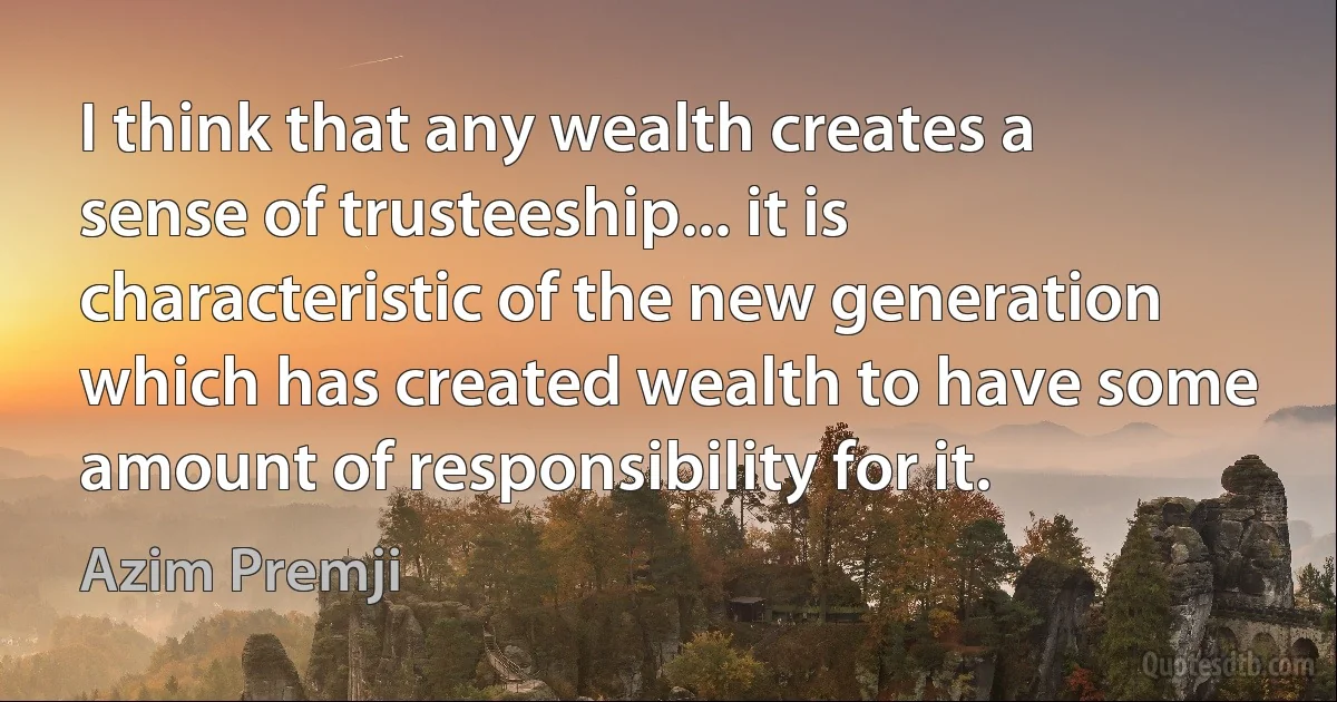 I think that any wealth creates a sense of trusteeship... it is characteristic of the new generation which has created wealth to have some amount of responsibility for it. (Azim Premji)