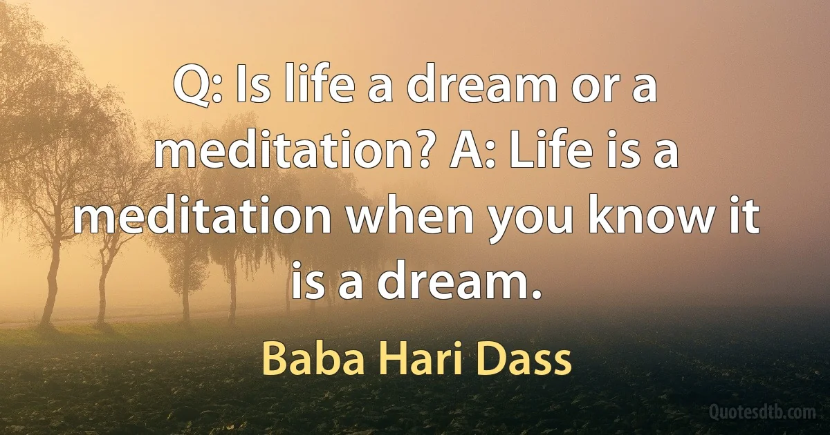 Q: Is life a dream or a meditation? A: Life is a meditation when you know it is a dream. (Baba Hari Dass)