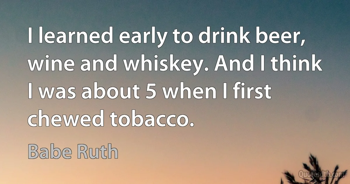 I learned early to drink beer, wine and whiskey. And I think I was about 5 when I first chewed tobacco. (Babe Ruth)