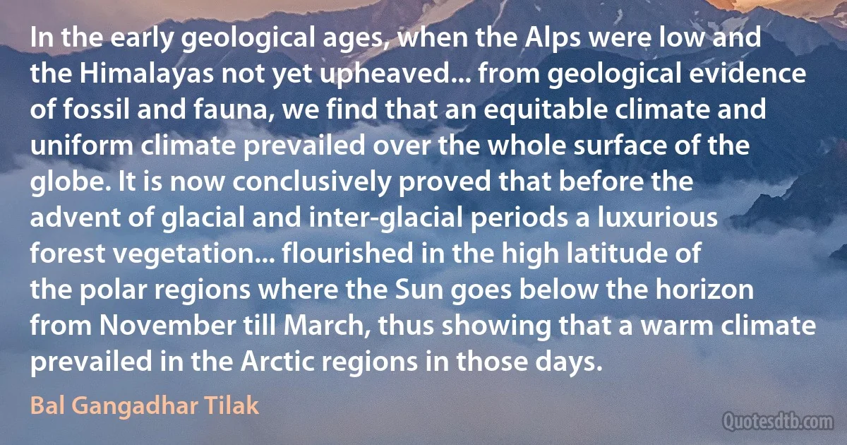 In the early geological ages, when the Alps were low and the Himalayas not yet upheaved... from geological evidence of fossil and fauna, we find that an equitable climate and uniform climate prevailed over the whole surface of the globe. It is now conclusively proved that before the advent of glacial and inter-glacial periods a luxurious forest vegetation... flourished in the high latitude of the polar regions where the Sun goes below the horizon from November till March, thus showing that a warm climate prevailed in the Arctic regions in those days. (Bal Gangadhar Tilak)