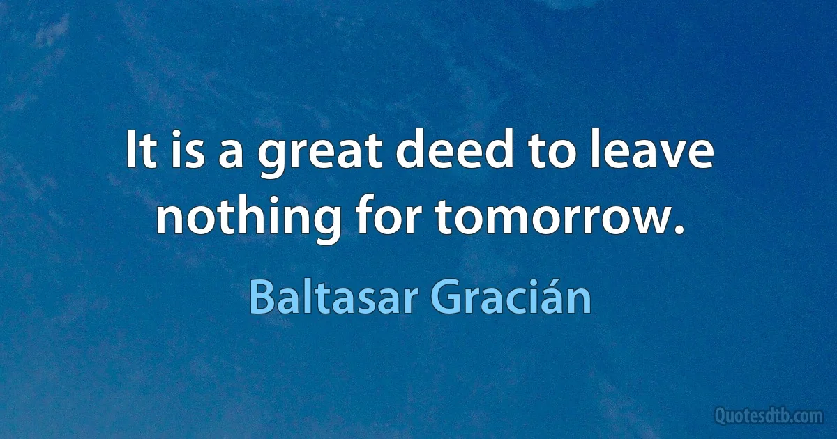 It is a great deed to leave nothing for tomorrow. (Baltasar Gracián)