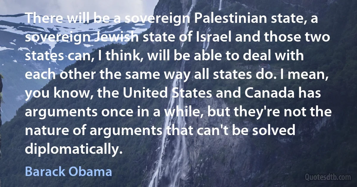 There will be a sovereign Palestinian state, a sovereign Jewish state of Israel and those two states can, I think, will be able to deal with each other the same way all states do. I mean, you know, the United States and Canada has arguments once in a while, but they're not the nature of arguments that can't be solved diplomatically. (Barack Obama)