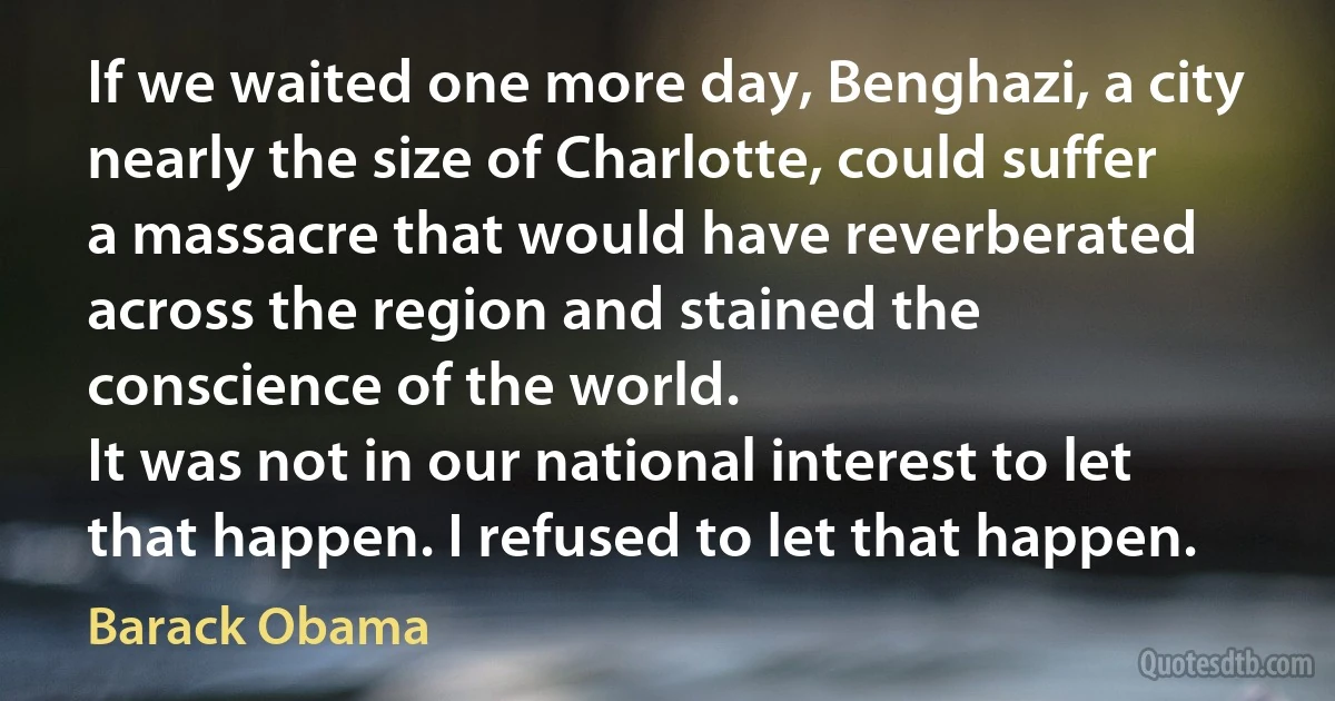 If we waited one more day, Benghazi, a city nearly the size of Charlotte, could suffer a massacre that would have reverberated across the region and stained the conscience of the world.
It was not in our national interest to let that happen. I refused to let that happen. (Barack Obama)