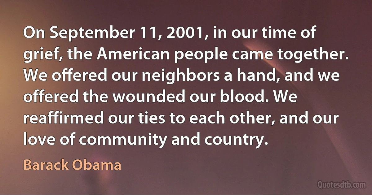 On September 11, 2001, in our time of grief, the American people came together. We offered our neighbors a hand, and we offered the wounded our blood. We reaffirmed our ties to each other, and our love of community and country. (Barack Obama)