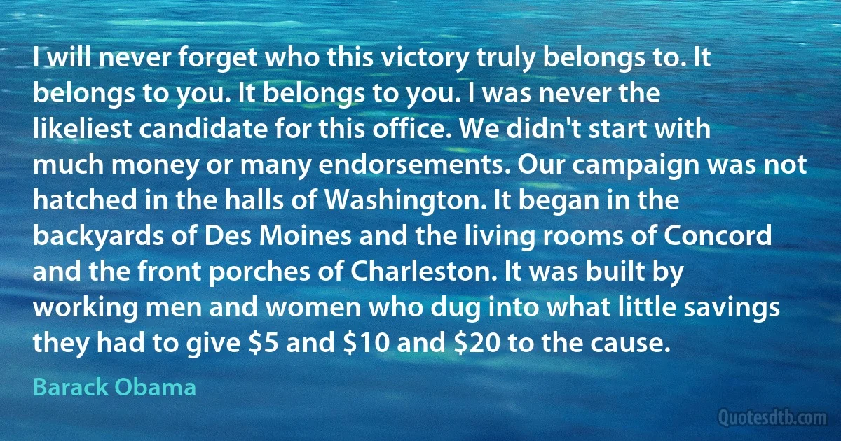 I will never forget who this victory truly belongs to. It belongs to you. It belongs to you. I was never the likeliest candidate for this office. We didn't start with much money or many endorsements. Our campaign was not hatched in the halls of Washington. It began in the backyards of Des Moines and the living rooms of Concord and the front porches of Charleston. It was built by working men and women who dug into what little savings they had to give $5 and $10 and $20 to the cause. (Barack Obama)