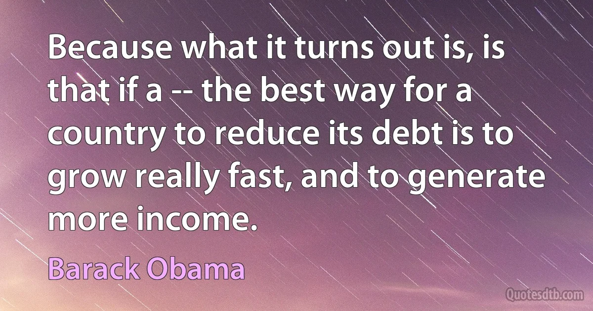 Because what it turns out is, is that if a -- the best way for a country to reduce its debt is to grow really fast, and to generate more income. (Barack Obama)