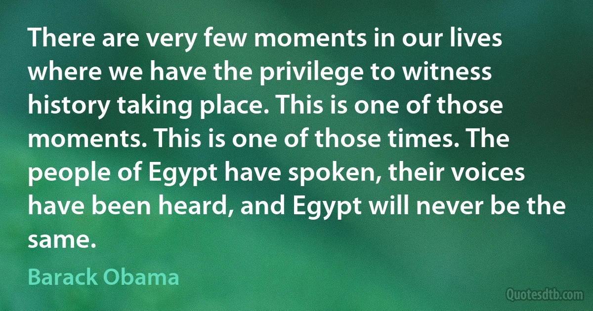 There are very few moments in our lives where we have the privilege to witness history taking place. This is one of those moments. This is one of those times. The people of Egypt have spoken, their voices have been heard, and Egypt will never be the same. (Barack Obama)