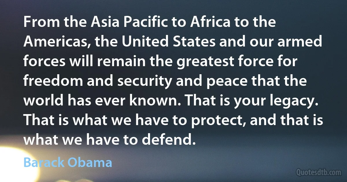 From the Asia Pacific to Africa to the Americas, the United States and our armed forces will remain the greatest force for freedom and security and peace that the world has ever known. That is your legacy. That is what we have to protect, and that is what we have to defend. (Barack Obama)