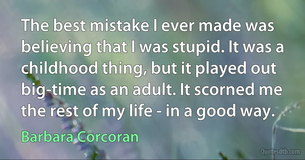 The best mistake I ever made was believing that I was stupid. It was a childhood thing, but it played out big-time as an adult. It scorned me the rest of my life - in a good way. (Barbara Corcoran)