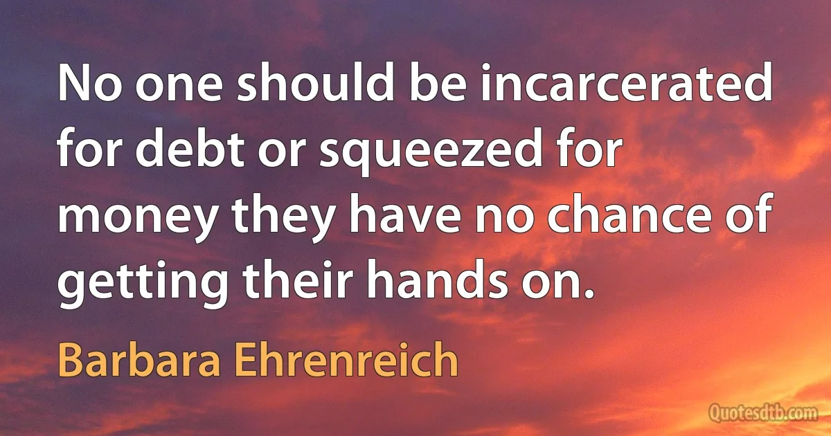 No one should be incarcerated for debt or squeezed for money they have no chance of getting their hands on. (Barbara Ehrenreich)