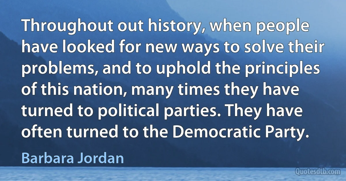 Throughout out history, when people have looked for new ways to solve their problems, and to uphold the principles of this nation, many times they have turned to political parties. They have often turned to the Democratic Party. (Barbara Jordan)